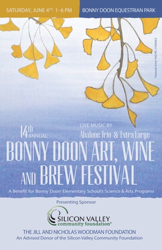 SATURDAY, JUNE 4TH
1-6 PM BONNY DOON EQUESTRIAN PARK
FeaturedArtist:RACHELCONABLE
LIVE MUSIC BY
AbaloneTrio & ExtraLarge
A Benefit for Bonny Doon Elementary School’s Science & Arts Programs
BONNYDOONART,WINE
BREWFESTIVAL
ANNUAL14th
AND
Presenting Sponsor
THE JILL AND NICHOLASWOODMAN FOUNDATION
An Advised Donor of the Silicon Valley Community Foundation
 