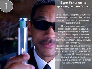 Если больное не
трогать, оно не болит.
Я не люблю говорить о том, что
меня по-настоящему беспокоит,
потому, что это не приятно и
даже больно.
Я стараюсь отвлечься,
перебросить себя на другие
истории: повтыкать в сериал,
чего-нить перекусить, помыть
посуду, ведь это полезно, или
просто поговорить с кем-нибудь
по телефону.
Я как будто бы делаю вид, что
меня это не беспокоит. Не могу
сказать, что даже я понимаю, что
я это делаю. Но даже если я
брежу, я убегаю от себя
настоящего, делая себя не собой
все больше и больше.
1
 