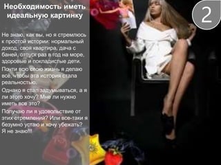 Необходимость иметь
идеальную картинку
Не знаю, как вы, но я стремлюсь
к простой истории: нормальный
доход, своя квартира, дача с
баней, отпуск раз в год на море,
здоровые и покладистые дети.
Почти всю свою жизнь я делаю
всё, чтобы эта история стала
реальностью.
Однако я стал задумываться, а я
ли этого хочу? Мне ли нужно
иметь все это?
Получаю ли я удовольствие от
этих стремлений? Или все-таки я
безумно устаю и хочу убежать?
Я не знаю!!!
2
 