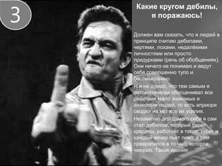 Какие кругом дебилы,
я поражаюсь!
Должен вам сказать, что я людей в
принципе считаю дебилами,
чертями, лохами, недалёкими
личностями или просто
придурками (речь об обобщениях).
Они ничего не понимаю и ведут
себя совершенно тупо и
бессмысленно.
Я и не думал, что тем самым я
автоматически обесценивал все
действия мало знакомых и
знакомых людей, то есть априори
сводил на нет все их усилия.
Незаметно для самого себя я сам
стал дебилом, который берет
кредиты, работает в такси, курит и
каждый вечер пьет пиво: я сам
превратился в то чмо, которое
чморил. Такая ирония
3
 