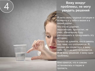 Вижу вокруг
проблемы, не могу
увидеть решений
Я легко вижу трудные ситуации и
моменты и у себя в жизни и в
жизни других.
Что кто не доделал,
недосмотрел, пропустил, не
учёл, обязательно буду
рассказывать и прокручивать эту
историю.
Только не думайте, что я смеюсь
над теми, кто спотыкается. Я,
скорее, им сочувствую и вижу
себя. Но я не могу остановится.
Я не вижу решений, я вижу одни
проблемы.
Мне кажется, что я совсем
остановилась и падаю в
пропасть
4
 