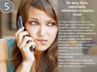 Не могу быть
один/одна,
обязательно нужны
люди
Не знаю как вы, но я не могу
быть один, как только я остаюсь
наедине с собой, мне сразу
нужно взять телефон и начать
бессмысленно переписываться в
социальных сетях или
мессенджерах, или возникает
желание поехать к каким-то
знакомым, или просто сходить в
магазин, лишь бы не быть
одному.
Наверное, это боязнь
одиночества.
Вечером я все равно чувствую
себя опустошённым и разбитым.
Вот так и бегаю по кругу.
5
 