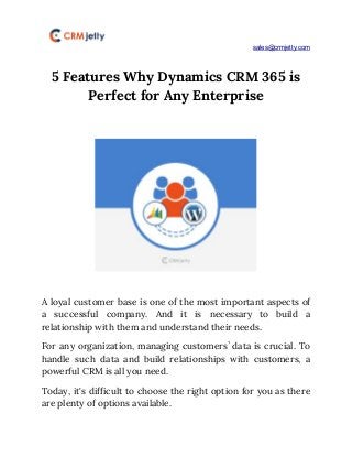 ​sales@crmjetty.com
5 Features Why Dynamics CRM 365 is 
Perfect for Any Enterprise 
 
 
 
A loyal customer base is one of the most important aspects of                       
a successful company. And it is necessary to build a                   
relationship with them and understand their needs. 
For any organization, managing customers’ data is crucial. To                 
handle such data and build relationships with customers, a                 
powerful CRM is all you need. 
Today, it's difficult to choose the right option for you as there                       
are plenty of options available. 
 