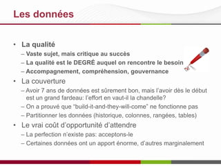 Les données
• La qualité
– Vaste sujet, mais critique au succès
– La qualité est le DEGRÉ auquel on rencontre le besoin
– Accompagnement, compréhension, gouvernance

• La couverture
– Avoir 7 ans de données est sûrement bon, mais l’avoir dès le début
est un grand fardeau: l’effort en vaut-il la chandelle?
– On a prouvé que “build-it-and-they-will-come” ne fonctionne pas
– Partitionner les données (historique, colonnes, rangées, tables)

• Le vrai coût d’opportunité d’attendre
– La perfection n’existe pas: acceptons-le
– Certaines données ont un apport énorme, d’autres marginalement

 