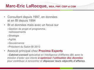 Marc-Eric LaRocque, MBA, PMP, CBIP et CSM
• Consultant depuis 1997, en données
et en BI depuis 1994
• BI et données mais avec un focus sur
–Gestion de projet et programme,
redressements
–Stratégie
–Agilité
–Gouvernance
–Président du Salon BI 2013

• Associé principal chez Procima Experts
–Cabinet-conseil spécialisé en Intelligence d’Affaires (BI) avec la
mission d’aider ses clients à optimiser l’utilisation des données
pour contribuer à rencontrer et dépasser leurs objectifs d’affaires.

 