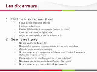 Les 10 meilleures pratiques
1. Établir le besoin comme il faut
•
•
•
•
•

Focus sur les impératifs affaires
Impliquer la business
Évaluer l’état existant – un constat (inclure du positif)
Impliquer une partie indépendante
Regarder comment la compétition utilisent le BI

2. Gérer la résistance
•
•
•
•
•
•
•

Ne pas ignorer ou bousculer
Reconnaître pourquoi les gens résistent et ce qui y contribue
Gérer le leadership de l’entreprise
Ne pas assumer que les gens qui résistent sont non-loyals ou que la
résistance n’a pas de valeur
Soyez patients. La résistance est au niveau individuel
N’essayez pas de construire la pecfection. Élan positif.
Ne pas assumer que tout va bien. Soyez proactifs.

 