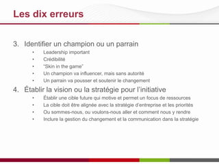 Les 10 meilleures pratiques
3. Identifier un champion ou un parrain
•
•
•
•
•

Leadership important
Crédibilité
“Skin in the game”
Un champion va influencer, mais sans autorité
Un parrain va pousser et soutenir le changement

4. Établir la vision ou la stratégie pour l’initiative
•
•
•
•

Établir une cible future qui motive et permet un focus de ressources
La cible doit être alignée avec la stratégie d’entreprise et les priorités
Où sommes-nous, où voulons-nous aller et comment nous y rendre?
Inclure la gestion du changement et la communication dans la stratégie

 
