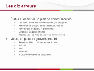 Les 10 meilleures pratiques
5. Établir et exécuter un plan de communication
•
•
•
•
•

Doit venir du leadership côté affaires, pas équipe BI
Rencontre de groupe, lunch & learn, journée BI
Permettre le feedback, bi-directionnel
Simplicité, langage affaires
Assurez-vous de faire ce que vous communiquez

6. Mettre en place la gouvernance BI
•
•
•
•
•

Responsabilités, politiques et procédures
Autorité
SLA
Priorisation
Implication des bonnes personnes

 