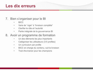 Les 10 meilleures pratiques
7. Bien s’organiser pour le BI
•
•
•
•

BICC
Varie de “vigie” à “livraison complète”
Clarifier le rôle et l’autorité
Partie intégrale de la gouvernance BI

8. Avoir un programme de formation continue
•
•
•
•
•

Un des éléments les plus importants
Catégoriser les utilisateurs (3-5 profiles)
Un curriculum par profile
BICC en charge du contenu, suit la livraison
Train-the-trainer pour les champions

 