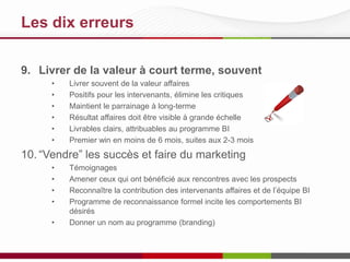 Les 10 meilleures pratiques
9. Livrer de la valeur à court terme, souvent
•
•
•
•
•
•

Livrer souvent de la valeur affaires
Positifs pour les intervenants, élimine les critiques
Maintient le parrainage à long-terme
Résultat affaires doit être visible à grande échelle
Livrables clairs, attribuables au programme BI
Premier win en moins de 6 mois, suites aux 2-3 mois

10. “Vendre” les succès et faire du marketing
•
•
•
•
•

Témoignages
Amener ceux qui ont bénéficié aux rencontres avec les prospects
Reconnaître la contribution des intervenants affaires et de l’équipe BI
Programme de reconnaissance formel incite les comportements BI
désirés
Donner un nom au programme (branding)

 