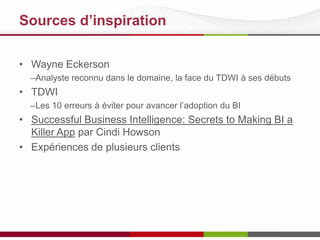 Sources d’inspiration
• Wayne Eckerson
–Analyste reconnu dans le domaine, le visage du TDWI à ses débuts

• TDWI
–Les 10 erreurs à éviter pour avancer l’adoption du BI

• Successful Business Intelligence: Secrets to Making BI a
Killer App par Cindi Howson
• Expériences de plusieurs clients

 