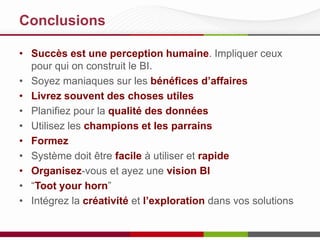 Conclusions
• Succès est une perception humaine. Impliquer ceux
pour qui on construit le BI.
• Soyez maniaques sur les bénéfices d’affaires
• Livrez souvent des choses utiles
• Planifiez pour la qualité des données
• Utilisez les champions et les parrains
• Formez
• Système doit être facile à utiliser et rapide
• Organisez-vous et ayez une vision BI
• “Toot your horn”
• Intégrez la créativité et l’exploration dans vos solutions

 
