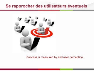 Se rapprocher des utilisateurs éventuels

Le succès est mesuré par la perception des utilisateurs
Pour favoriser le ROI, pénétration organisationnelle

 