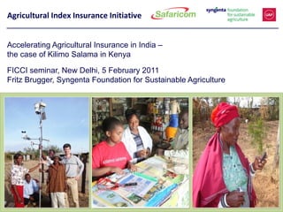 Agricultural Index Insurance Initiative


Accelerating Agricultural Insurance in India –
the case of Kilimo Salama in Kenya

FICCI seminar, New Delhi, 5 February 2011
Fritz Brugger, Syngenta Foundation for Sustainable Agriculture
 