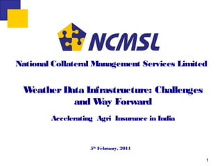 National Collateral Management Services Limited


 Weather Data Infrastructure: Challenges
           and W Forward
                  ay
        Accelerating Agri Insurance in India


                   5th February, 2011

                                               1
 