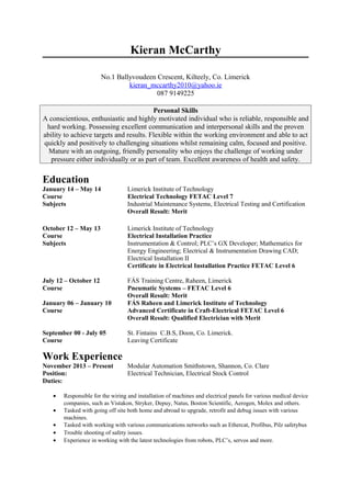 Kieran McCarthy
No.1 Ballyvoudeen Crescent, Kilteely, Co. Limerick
kieran_mccarthy2010@yahoo.ie
087 9149225
Personal Skills
A conscientious, enthusiastic and highly motivated individual who is reliable, responsible and
hard working. Possessing excellent communication and interpersonal skills and the proven
ability to achieve targets and results. Flexible within the working environment and able to act
quickly and positively to challenging situations whilst remaining calm, focused and positive.
Mature with an outgoing, friendly personality who enjoys the challenge of working under
pressure either individually or as part of team. Excellent awareness of health and safety.
Education
January 14 – May 14 Limerick Institute of Technology
Course Electrical Technology FETAC Level 7
Subjects Industrial Maintenance Systems, Electrical Testing and Certification
Overall Result: Merit
October 12 – May 13 Limerick Institute of Technology
Course Electrical Installation Practice
Subjects Instrumentation & Control; PLC’s GX Developer; Mathematics for
Energy Engineering; Electrical & Instrumentation Drawing CAD;
Electrical Installation II
Certificate in Electrical Installation Practice FETAC Level 6
July 12 – October 12 FÁS Training Centre, Raheen, Limerick
Course Pneumatic Systems – FETAC Level 6
Overall Result: Merit
January 06 – January 10 FÁS Raheen and Limerick Institute of Technology
Course Advanced Certificate in Craft-Electrical FETAC Level 6
Overall Result: Qualified Electrician with Merit
September 00 - July 05 St. Fintains C.B.S, Doon, Co. Limerick.
Course Leaving Certificate
Work Experience
November 2013 – Present Modular Automation Smithstown, Shannon, Co. Clare
Position: Electrical Technician, Electrical Stock Control
Duties:
• Responsible for the wiring and installation of machines and electrical panels for various medical device
companies, such as Vistakon, Stryker, Depuy, Natus, Boston Scientific, Aerogen, Molex and others.
• Tasked with going off site both home and abroad to upgrade, retrofit and debug issues with various
machines.
• Tasked with working with various communications networks such as Ethercat, Profibus, Pilz safetybus
• Trouble shooting of safety issues.
• Experience in working with the latest technologies from robots, PLC’s, servos and more.
 