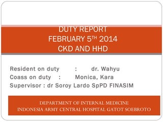 Resident on duty : dr. Wahyu
Coass on duty : Monica, Kara
Supervisor : dr Soroy Lardo SpPD FINASIM
DUTY REPORT
FEBRUARY 5TH
2014
CKD AND HHD
DEPARTMENT OF INTERNAL MEDICINE
INDONESIA ARMY CENTRAL HOSPITAL GATOT SOEBROTO
 