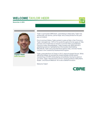 WELCOME TAYLOR HEER
December 2, 2016
Taylor Heer
Sales Assistant
Taylor is joining the CBRE team, specializing in retail sales.Taylor has
worked with Jay Gomez, James Kaye, and LindseySnider for the past
year at Colliers.
Prior to joining Colliers,Taylor worked in sales atYelp in San Francisco.
Taylor averaged over 120% of his quota throughouthis two years at Yelp,
and was one of eightreps to receive a summer intern outof 500 San
Francisco sales representatives.Taylor booked over $500,000.00 in
advertising revenue,highlighted by a five-location deal totaling
$90,000.00.Taylor was promoted twice while at Yelp, and was heavily
involved in the Leadership DevelopmentProgram.
Taylor graduated from UC Davis in 2013, where he played Soccer. While
attending college,he received the studentathlete scholar award,
maintaining a 3.5 GPA while playing competitively. During his years at
UC Davis,Taylor interned each summer,working atSilicon Valley Bank,
Stryker, and InSound Medical. He is also a Bellarmine alum.
Welcome Taylor!
 