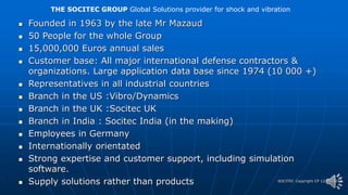 SOCITEC Copyright CP 12/06/2012
 Founded in 1963 by the late Mr Mazaud
 50 People for the whole Group
 15,000,000 Euros annual sales
 Customer base: All major international defense contractors &
organizations. Large application data base since 1974 (10 000 +)
 Representatives in all industrial countries
 Branch in the US :Vibro/Dynamics
 Branch in the UK :Socitec UK
 Branch in India : Socitec India (in the making)
 Employees in Germany
 Internationally orientated
 Strong expertise and customer support, including simulation
software.
 Supply solutions rather than products
THE SOCITEC GROUP Global Solutions provider for shock and vibration
 