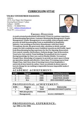 CURRICULUM-VITAE
VILMA VINNIEFRED SALDANA
Address:
29/79, Arya Nagar, Kuri bhagatasni
Housing Board, Basani 1st
phase
Jodhpur – 342008
Mobile – +91 8086079916
E –mail – saldana.vilma@yahoo.in
Skype ID – vilma.saldana2
C a r e e r O v e r v i e w
A result oriented professional with nearly 9 Years to continue experience
in Housekeeping Operations, Customer Relationship Management, People
Management, Vendor Management, & successfully achieved goals under
pressure & built housekeeping Team as multiskilled in Hospitality
industry. I am working as Executive Housekeeper with Keys Hotel
Trivandrum, Kerala. My great work ethic, attention to detail, and my
respect for Job is making me more Confident towards my Job Profile. Apart
from Housekeeping having experience for the Pre Opening, Renovation,
Pest control, Laundry, Horticulture, Uniform design, Type of decoration,
Towel arts, Cost control, Team building, Personalized service to guest.
Having knowledge for floor care such as Marble (Nobile, Terranova,)
Parquet floor. Knowledge of computer to provide me more space to keep
my operation smooth and effective. I have done T3 training course from
Pimpri Pune. And I have done E-learning Course from Hospitality e-
university & keys hotels by online. I have an attitude & always open to
learn & change for me nothing is impossible because impossible makes I
am Possible.
A C A D E M I C A C H I E V E M E N T :
P R O F E S S I O N A L A C H I E V E M E N T :
S.NO. Degree Year University
1 IHM 2008 KONARK UNIVERSITY,JAIPUR
2 MBA (Hospitality
Management)
PURSUING
K.S.O.U. UNIVERSITY
P R O F E S S I O N A L E X P E R I E N C E :
Apr 2006 to Oct 2006
S.NO. Degree Year Board/University
1 S.S.C. 1998 RAJASTHAN. BOARD
2 H.S.C. 2000 RAJASTHAN. BOARD
3 B.A. 2006 JNVU UNIVERSITY Jodhpur
 