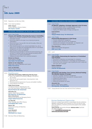 Day 2
5th June 2009
08.30 Registration and Morning Coffee
09.00 Chair’s Opening Address
Didier Staquet
Finance Operations Director, Nordics
DHL Express, Sweden
MAXIMISING PERFORMANCE IN TREASURY CONTROLLING
09.15 Joint Case Study
Treasury and Liquidity: Discussing Key Issues in Controlling
• Balancing your liquidity management while controlling it based on
information received
• How do you report on this topic to our internal and external
stakeholders?
• How do we know if we are still in line with the policy: When and
how do we report on it?
• What should we report to our internal stakeholders? E.g. do we
report to our CFO about the interrelationship which FX- and interest
management can have on our liquidity?
• Have we built in checks and balances?
• Reviewing practical examples of internal and external reporting: Do
we think it is sufficient what we have reported according to IFRS 7
requirements to our external stakeholders?
• Analysing the lessons learnt from a practical standpoint
Richard van Rossum
Group Treasury Controller
Akzo Nobel, The Netherlands
Gabriel van de Luitgaarden
Global Head, Treasury Operations and Control
Philips International
Frans van Rosmalen
Director Treasury Control
Unilever, The Netherlands
10.15 Panel Discussion
Cash Flow Forecasting: Addressing The Key Issue
• How to we handle the uncertainty challenge to the best of
the company
• What can be used as good means: internal partners, tools,
approaches etc?
• Discussing practical experiences of success and problem handling
• Future directions and trends
Felipe Florez-Arango
CFO Mature Products, Global Business Unit
Cash Flow Optimisation, Global Project Leader
Novartis Pharma AG, Switzerland
Alexandre Clar
Director, Global Treasury (EMEA)
PPG Industries, The Netherlands
Marco Schuchmann
Treasurer International and Managing Director
Amgen Global Finance B.V.
Luc Dhervilly
Project Manager, Back-Office Treasury
ArcelorMittal SNC, France
Ramon Tolk
Head of Accounting and Reporting
Corio N.V.
Jacek Matyjasik
Deputy Treasurer
PKN ORLEN S.A., Poland
11.00 Morning Coffee and Networking
MASTERING FINANCIAL RISK MANAGEMENT
11.30 Case Study
FX Markets: Adopting a Strategic Approach in the FX Arena
• Discussing different ways of managing foreign exchange
• Increasing liquidity through targeted hedging
• Dealing with different types of foreign exchange risk
Frank Huitema
Treasurer
Telegraaf Media Groep, The Netherlands
12.10 Case Study
Financial Risk Management in Enel Group
• Financial indebtedness management
• Handling interest rate and FX risk management
• Working with subsidiaries internationally – an integration case
• Emphasising key challenges and lessons learnt
Piero Guerritore
Head of Financial Risk Management
ENEL S.p.A., Italy
12.50 Lunch
14.10 Case Study
Cash Pooling: Determining the Importance of Centralised
Cash Positions
• Discussing its implications and advantages for companies
• Reviewing future developments in technology and standardisation
• What are the most convenient ways of getting the cash in pools and
how much cash is enough?
Rudmer Wedzinga
Assistant Treasurer
Coty BV, The Netherlands
14.50 Case Study
Optimising Cash Pooling: Cross Currency Notional Pooling:
The Ultimate Solution in Europe?
• Overview of strategy, framework and approach
• Maximising effective use of cash pools for company benefit
• Analysing the lessons learnt
• Balancing efficiency and risk
• Setting up the direction for future
Alexandre Clar
Director, Global Treasury (EMEA)
PPG Industries, The Netherlands
15.30 Closing Remarks from the Chair and End of the Conference
Business Development Opportunities:
Does your company have solutions or technologies that the conference
delegates would benefit from knowing? If so, you can find out more
about the exhibiting, networking and branding opportunities available
by contacting:
James Driscoll, Sponsorship Manager, marcus evans Stockholm
Tel: 0046 8 678-6040
E-mail: JJaammeessDD@@mmaarrccuusseevvaannssssee..ccoomm
wwwwww..mmaarrccuusseevvaannssssee..ccoomm//ccaasshh
 