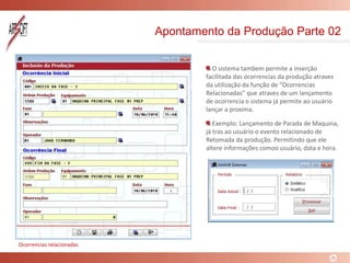 Apontamento da Produção Parte 02
O sistema tambem permite a inserção
facilitada das ocorrencias da produção atraves
da utilização da função de “Ocorrencias
Relacionadas” que atraves de um lançamento
de ocorrencia o sistema já permite ao usuário
lançar a proxima.
Exemplo: Lançamento de Parada de Maquina,
já tras ao usuário o evento relacionado de
Retomada da produção. Permitindo que ele
altere informações comoo usuário, data e hora.
Ocorrencias relacionadas
 