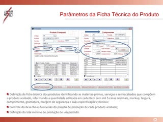 Parâmetros da Ficha Técnica do Produto
Definição da ficha técnica dos produtos identificando as matérias-primas, serviços e semiacabados que compõem
o produto acabado, informando a quantidade utilizada em cada item com até 5 casas decimais, markup, largura,
comprimento, gramatura, margem de segurança e suas especificações técnicas;
Controle do desenho e da revisão do projeto de produção de cada produto acabado;
Definição do lote mínimo de produção de um produto.
 