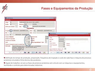 Fases e Equipamentos da Produção
Definição do tempo de produção, preparação, frequência de inspeção e custo de cada fase e máquina do processo
produtivo vinculado à ficha técnica dos produtos;
Opção de trabalhar só com as fases do processo produtivo sem vínculo com as máquinas e equipamentos,
facilitando o controle para determinadas indústrias.
 