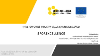 «FIVE FOR CROSS-INDUSTRY VALUE CHAIN EXCELLENCE»
5FOREXCELLENCE Kristaps Ročāns
Project manager, Vidzeme Planning Region;
Board member, Latvian high added value and healthy food cluster
Aiga Irmeja
Executive director, Latvian IT Cluster
COS-CLUSTER-2014-3-04-02: CLUSTER
EXCELLENCE
 