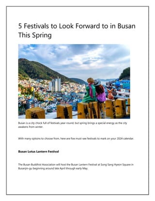 5 Festivals to Look Forward to in Busan
This Spring
Busan is a city chock full of festivals year-round, but spring brings a special energy as the city
awakens from winter.
With many options to choose from, here are five must-see festivals to mark on your 2024 calendar.
Busan Lotus Lantern Festival
The Busan Buddhist Association will host the Busan Lantern Festival at Song Sang Hyeon Square in
Busanjin-gu beginning around late April through early May.
 