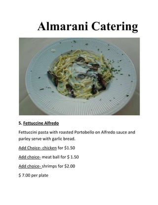 Almarani Catering




5. Fettuccine Alfredo
Fettuccini pasta with roasted Portobello on Alfredo sauce and
parley serve with garlic bread.
Add Choice- chicken for $1.50
Add choice- meat ball for $ 1.50
Add choice- shrimps for $2.00
$ 7.00 per plate
 