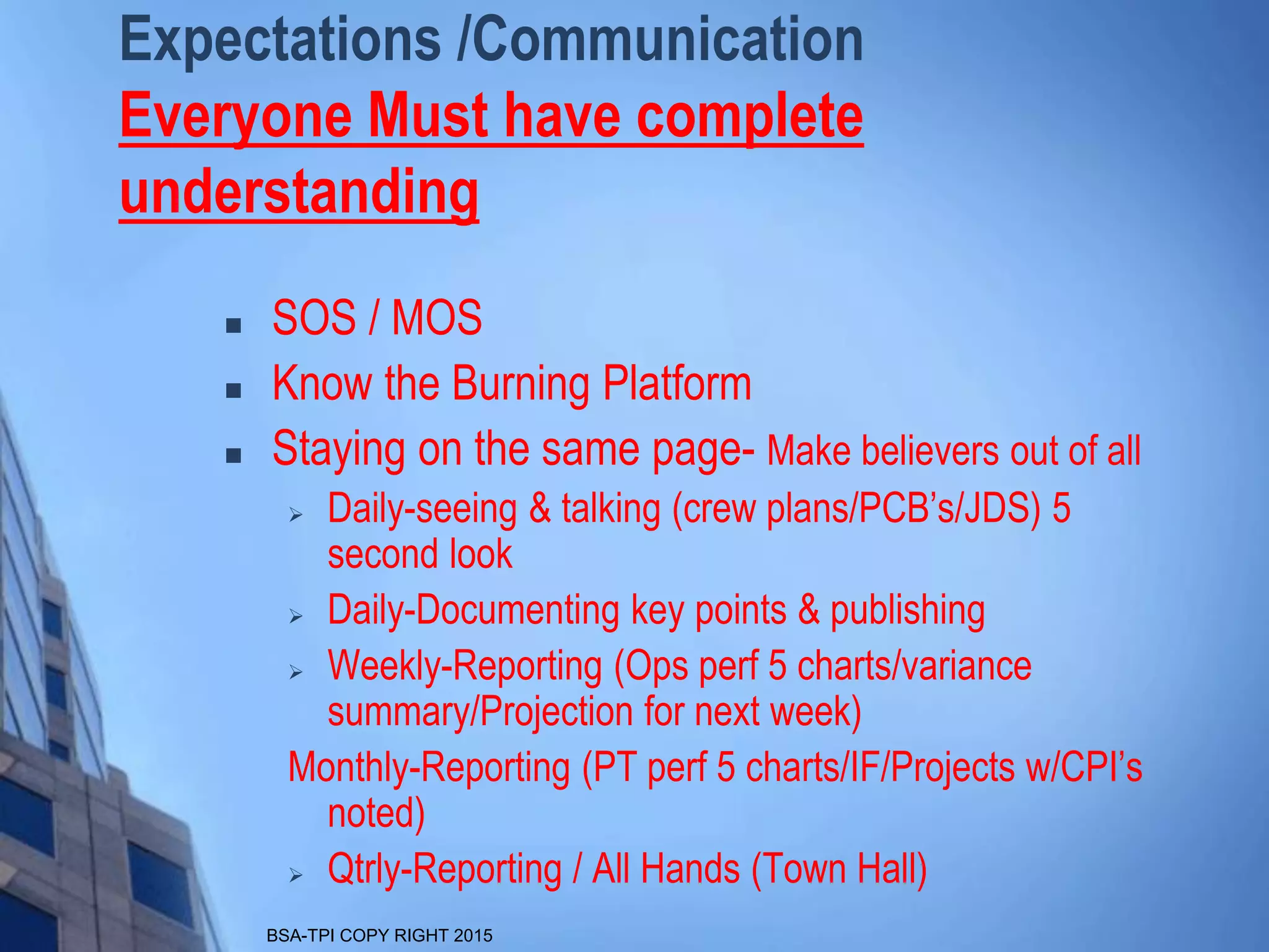 BSA-TPI COPY RIGHT 2015
Expectations /Communication
Everyone Must have complete
understanding
 SOS / MOS
 Know the Burning Platform
 Staying on the same page- Make believers out of all
 Daily-seeing & talking (crew plans/PCB’s/JDS) 5
second look
 Daily-Documenting key points & publishing
 Weekly-Reporting (Ops perf 5 charts/variance
summary/Projection for next week)
Monthly-Reporting (PT perf 5 charts/IF/Projects w/CPI’s
noted)
 Qtrly-Reporting / All Hands (Town Hall)
 