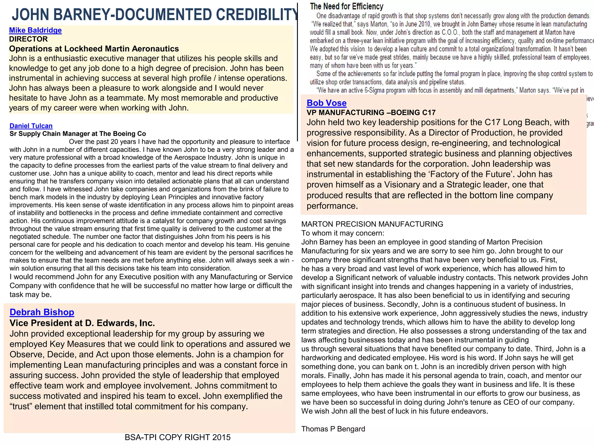 BSA-TPI COPY RIGHT 2015
JOHN BARNEY-DOCUMENTED CREDIBILITY
Daniel Tulcan
Sr Supply Chain Manager at The Boeing Co
Over the past 20 years I have had the opportunity and pleasure to interface
with John in a number of different capacities. I have known John to be a very strong leader and a
very mature professional with a broad knowledge of the Aerospace Industry. John is unique in
the capacity to define processes from the earliest parts of the value stream to final delivery and
customer use. John has a unique ability to coach, mentor and lead his direct reports while
ensuring that he transfers company vision into detailed actionable plans that all can understand
and follow. I have witnessed John take companies and organizations from the brink of failure to
bench mark models in the industry by deploying Lean Principles and innovative factory
improvements. His keen sense of waste identification in any process allows him to pinpoint areas
of instability and bottlenecks in the process and define immediate containment and corrective
action. His continuous improvement attitude is a catalyst for company growth and cost savings
throughout the value stream ensuring that first time quality is delivered to the customer at the
negotiated schedule. The number one factor that distinguishes John from his peers is his
personal care for people and his dedication to coach mentor and develop his team. His genuine
concern for the wellbeing and advancement of his team are evident by the personal sacrifices he
makes to ensure that the team needs are met before anything else. John will always seek a win -
win solution ensuring that all this decisions take his team into consideration.
I would recommend John for any Executive position with any Manufacturing or Service
Company with confidence that he will be successful no matter how large or difficult the
task may be.
Mike Baldridge
DIRECTOR
Operations at Lockheed Martin Aeronautics
John is a enthusiastic executive manager that utilizes his people skills and
knowledge to get any job done to a high degree of precision. John has been
instrumental in achieving success at several high profile / intense operations.
John has always been a pleasure to work alongside and I would never
hesitate to have John as a teammate. My most memorable and productive
years of my career were when working with John.
Debrah Bishop
Vice President at D. Edwards, Inc.
John provided exceptional leadership for my group by assuring we
employed Key Measures that we could link to operations and assured we
Observe, Decide, and Act upon those elements. John is a champion for
implementing Lean manufacturing principles and was a constant force in
assuring success. John provided the style of leadership that employed
effective team work and employee involvement. Johns commitment to
success motivated and inspired his team to excel. John exemplified the
“trust” element that instilled total commitment for his company.
MARTON PRECISION MANUFACTURING
To whom it may concern:
John Barney has been an employee in good standing of Marton Precision
Manufacturing for six years and we are sorry to see him go. John brought to our
company three significant strengths that have been very beneficial to us. First,
he has a very broad and vast level of work experience, which has allowed him to
develop a Significant network of valuable industry contacts. This network provides John
with significant insight into trends and changes happening in a variety of industries,
particularly aerospace. It has also been beneficial to us in identifying and securing
major pieces of business. Secondly, John is a continuous student of business. In
addition to his extensive work experience, John aggressively studies the news, industry
updates and technology trends, which allows him to have the ability to develop long
term strategies and direction. He also possesses a strong understanding of the tax and
laws affecting businesses today and has been instrumental in guiding
us through several situations that have benefited our company to date. Third, John is a
hardworking and dedicated employee. His word is his word. If John says he will get
something done, you can bank on t. John is an incredibly driven person with high
morals. Finally, John has made it his personal agenda to train, coach, and mentor our
employees to help them achieve the goals they want in business and life. It is these
same employees, who have been instrumental in our efforts to grow our business, as
we have been so successful in doing during John's tenure as CEO of our company.
We wish John all the best of luck in his future endeavors.
Thomas P Bengard
Bob Vose
VP MANUFACTURING –BOEING C17
John held two key leadership positions for the C17 Long Beach, with
progressive responsibility. As a Director of Production, he provided
vision for future process design, re-engineering, and technological
enhancements, supported strategic business and planning objectives
that set new standards for the corporation. John leadership was
instrumental in establishing the ‘Factory of the Future’. John has
proven himself as a Visionary and a Strategic leader, one that
produced results that are reflected in the bottom line company
performance.
 
