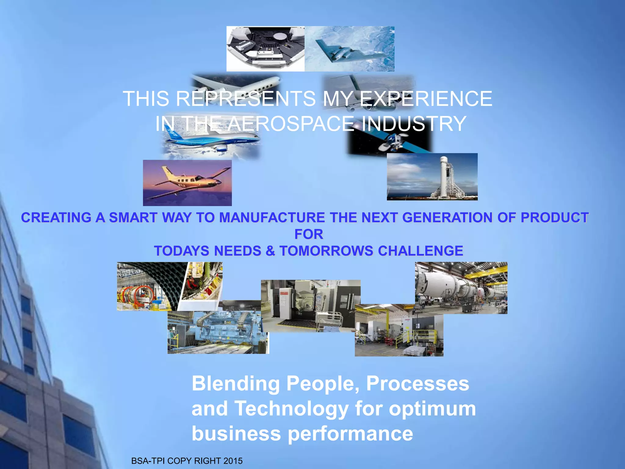 BSA-TPI COPY RIGHT 2015
CREATING A SMART WAY TO MANUFACTURE THE NEXT GENERATION OF PRODUCT
FOR
TODAYS NEEDS & TOMORROWS CHALLENGE
Blending People, Processes
and Technology for optimum
business performance
THIS REPRESENTS MY EXPERIENCE
IN THE AEROSPACE INDUSTRY
 