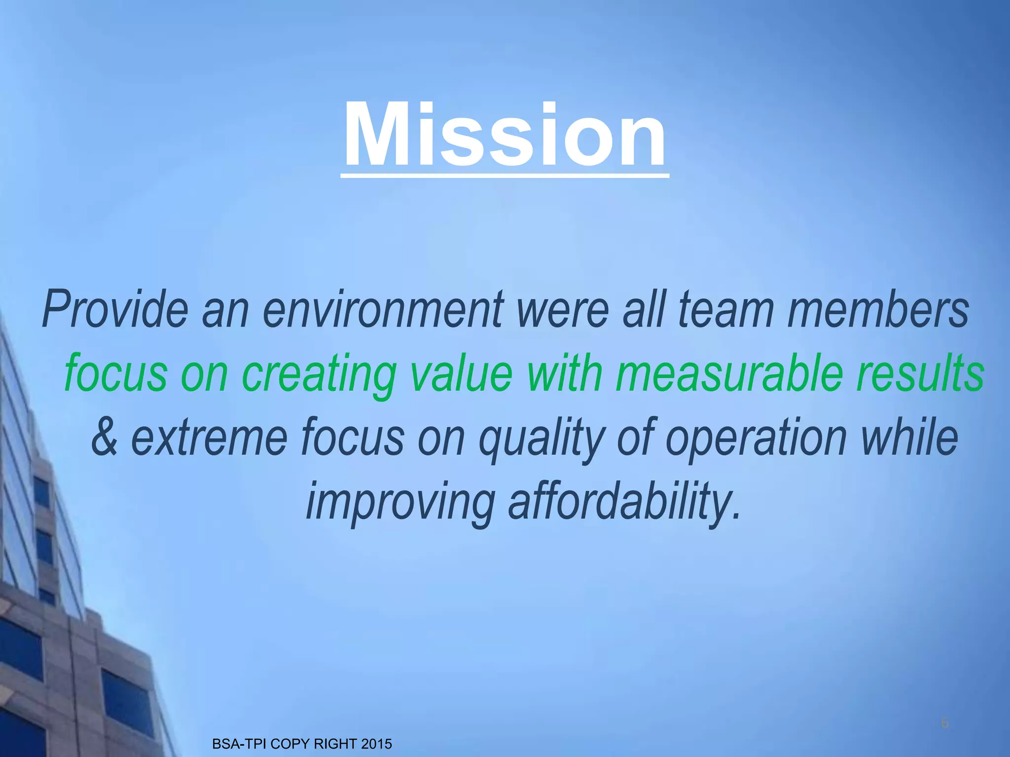 BSA-TPI COPY RIGHT 2015
Provide an environment were all team members
focus on creating value with measurable results
& extreme focus on quality of operation while
improving affordability.
Mission
6
 