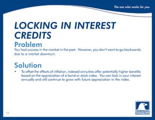11
locking in interest
credits
Problem
You had success in the market in the past. However, you don’t want to go backwards
due to a market downturn.
Solution
•	To offset the effects of inflation, indexed annuities offer potentially higher benefits
based on the appreciation of a bond or stock index. You can lock in your interest
annually and still continue to grow with future appreciation in the index.
 