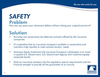 3
safety
Problem
How can you grow your retirement dollars without risking your original premium?
Solution
•	Annuities are conservative tax deferred contracts offered by life insurance
companies.
•	It’s imperative that an insurance company’s portfolio is conservative and
maintains high liquidity to meet contract owners’ needs.
•	American Equity Investment Life Insurance Company’s philosophy is to invest
in quality U.S. Government, U.S. Government Agency and investment-grade
corporate bonds.
•	Only an insurance company has the regulatory reserve requirements and the
financial strength to provide all the guarantees of an annuity.
 