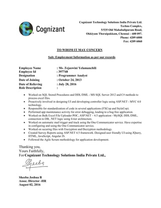 Cognizant Technology Solutions India Private Ltd.
Techno Complex,
5/535 Old Mahabalipuram Road,
Okkiyam Thoraipakkam, Chennai – 600 097.
Phone: 4209 6000
Fax: 4209 6060
TO WHOM IT MAY CONCERN
Sub: Employment Information as per our records
Employee Name : Ms .Tejaswini Yelamanchili
Employee Id : 397748
Designation : Programmer Analyst
Date of Joining : October 24, 2013
Date of Relieving : July 28, 2016
Role Description :
 Worked on SQL Stored Procedures and DDL/DML - MS SQL Server 2012 and C# methods to
process excel files.
 Proactively involved in designing UI and developing controller logic using ASP.NET - MVC 4.0
technology.
 Responsible for standardization of code in several applications (FXCop and StyleCop).
 Performed app maintenance activity for error debugging, leading to a bug free application.
 Worked on Bulk Excel File Uploader POC, ASP.NET – 4.5 application - MySQL DDL/DML,
connection to DB, .NET logic using 4-tier architecture.
 Worked on automatic mail trigger and track using the One Communicator service. Have expertise
in configuring and using the One Communicator service.
 Worked on securing files with Encryption and Decryption methodology.
 Created Survey Reports using ASP.NET 4.5 framework. Designed user friendly UI using JQuery,
HTML, JavaScript, Angular JS.
 Followed the Agile Scrum methodology for application development.
Thanking you,
Yours Faithfully,
For Cognizant Technology Solutions India Private Ltd.,
Sheeba Joshua B
Assoc. Director -HR
August 02, 2016
 
