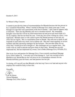 October 9,2015
To Whom It May Concern:
I wanted to provide this letter of recommendation for Rhonda because she has proven to
be a wonderful Murad Rep. When I started at Massage Envy three years ago, I went
through two reps that were nonexistent in the first 6 months. I felt I had no support, help
or direction. Then one day Rhonda calls me to introduce herself. My immediate
thoughts were that this will be my third nonexistent rep and never put much faith in it.
To my surprise, that has not been the case. From day one of her visiting my clinic, I was
impressed. Rhonda came in with a plan to grow the Murad business in not only my
clinic but our region. She is a tremendous asset to Murad. She calls me to check in and
responds to each and every email, text or phone call. She and I meet regularly to review
numbers and plan upcoming strategies for the business. She provides ideas for our
clinic that I would never have thought of. She challenges me on a regular basis. She
works with my staffto educate and grow them in their sales. Rhonda has not only
impressed me, she has impressed my owner, Travis Doke (Massage Envy O'Fallon, IL).
Due to my love and passion for Massage Envy, I have recently purchased Massage
Envy, Glen Carbon, IL. I not only own it but manage it. I am very excited to have
Rhonda as my Murad Rep as she will prove to be a tremendous resource for me.
Rhonda definitely puts her heart, soul and passion into her job.
In closing, all I can tell you that Rhonda is the best rep I have ever had and anyone who
employs her would be lucky to have her.
OwnerAvlanager
Massage Envy Glen Carbon
 