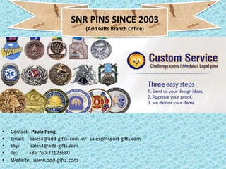 • Contact: Paula Peng
• Email: sales4@add-gifts. com or sales@4sport-gifts.com
• Sky: sales4@add-gifts.com
• Tel: +86 760-22123680
• Website: www.add-gifts.com
SNR PINS SINCE 2003
(Add Gifts Branch Office)
 