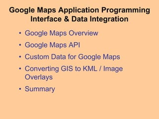 Google Maps Application Programming
Interface & Data Integration
• Google Maps Overview
• Google Maps API
• Custom Data for Google Maps
• Converting GIS to KML / Image
Overlays
• Summary
 