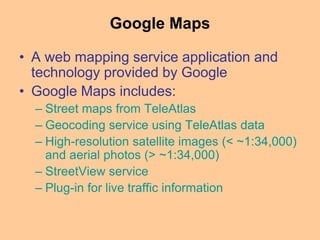 Google Maps
• A web mapping service application and
technology provided by Google
• Google Maps includes:
– Street maps from TeleAtlas
– Geocoding service using TeleAtlas data
– High-resolution satellite images (< ~1:34,000)
and aerial photos (> ~1:34,000)
– StreetView service
– Plug-in for live traffic information
 