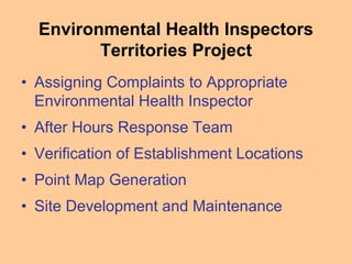 Environmental Health Inspectors
Territories Project
• Assigning Complaints to Appropriate
Environmental Health Inspector
• After Hours Response Team
• Verification of Establishment Locations
• Point Map Generation
• Site Development and Maintenance
 