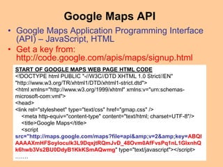 Google Maps API
• Google Maps Application Programming Interface
(API) – JavaScript, HTML
• Get a key from:
http://code.google.com/apis/maps/signup.html
START OF GOOGLE MAPS WEB PAGE HTML CODE
<!DOCTYPE html PUBLIC "-//W3C//DTD XHTML 1.0 Strict//EN"
"http://www.w3.org/TR/xhtml1/DTD/xhtml1-strict.dtd">
<html xmlns="http://www.w3.org/1999/xhtml" xmlns:v="urn:schemas-
microsoft-com:vml">
<head>
<link rel="stylesheet" type="text/css" href="gmap.css" />
<meta http-equiv="content-type" content="text/html; charset=UTF-8"/>
<title>Google Maps</title>
<script
src="http://maps.google.com/maps?file=api&amp;v=2&amp;key=ABQI
AAAAXmHFSoyloculk3L9DqxjtRQmJvD_48Ovm0AfFvsPq1nL1GlxnhQ
k6hwb3Vs2BU0DdyB1KkKSmAQwmg" type="text/javascript"></script>
…….
 