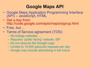 Google Maps API
• Google Maps Application Programming Interface
(API) – JavaScript, HTML
• Get a key from:
http://code.google.com/apis/maps/signup.html
• Free, but…
• Terms of Service agreement (TOS):
– No-charge websites
– Requires “public facing” website, ISP
– Do not obscure the Google Logo
– Limited to 15,000 geocode requests per day
– Google may include advertising in the future
 