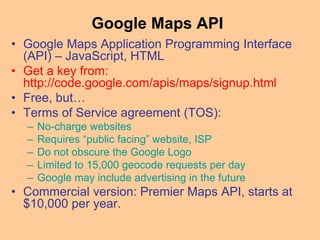 Google Maps API
• Google Maps Application Programming Interface
(API) – JavaScript, HTML
• Get a key from:
http://code.google.com/apis/maps/signup.html
• Free, but…
• Terms of Service agreement (TOS):
– No-charge websites
– Requires “public facing” website, ISP
– Do not obscure the Google Logo
– Limited to 15,000 geocode requests per day
– Google may include advertising in the future
• Commercial version: Premier Maps API, starts at
$10,000 per year.
 