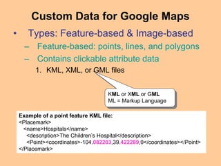• Types: Feature-based & Image-based
– Feature-based: points, lines, and polygons
– Contains clickable attribute data
1. KML, XML, or GML files
Custom Data for Google Maps
KML or XML or GML
ML = Markup Language
Example of a point feature KML file:
<Placemark>
<name>Hospitals</name>
<description>The Children’s Hospital</description>
<Point><coordinates>-104.082203,39.422289,0</coordinates></Point>
</Placemark>
 