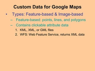 • Types: Feature-based & Image-based
– Feature-based: points, lines, and polygons
– Contains clickable attribute data
1. KML, XML, or GML files
2. WFS: Web Feature Service, returns XML data
Custom Data for Google Maps
 