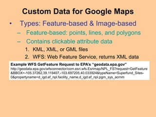• Types: Feature-based & Image-based
– Feature-based: points, lines, and polygons
– Contains clickable attribute data
1. KML, XML, or GML files
2. WFS: Web Feature Service, returns XML data
Custom Data for Google Maps
Example WFS GetFeature Request to EPA’s “geodata.epa.gov”
http://geodata.epa.gov/wfsconnector/com.esri.wfs.Esrimap/NPL_FS?request=GetFeature
&BBOX=-105.37262,39.119407,-103.697205,40.033924&typeName=Superfund_Sites-
0&propertyname=d_igd.ef_npl.facility_name,d_igd.ef_npl.pgm_sys_acrnm
 