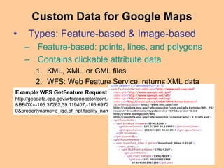 • Types: Feature-based & Image-based
– Feature-based: points, lines, and polygons
– Contains clickable attribute data
1. KML, XML, or GML files
2. WFS: Web Feature Service, returns XML data
Custom Data for Google Maps
Example WFS GetFeature Request to EPA’s “geodata.epa.gov”
http://geodata.epa.gov/wfsconnector/com.esri.wfs.Esrimap/NPL_FS?request=GetFeature
&BBOX=-105.37262,39.119407,-103.697205,40.033924&typeName=Superfund_Sites-
0&propertyname=d_igd.ef_npl.facility_name,d_igd.ef_npl.pgm_sys_acrnm
 